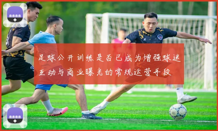 足球公开训练是否已成为增强球迷互动与商业曝光的常规运营手段