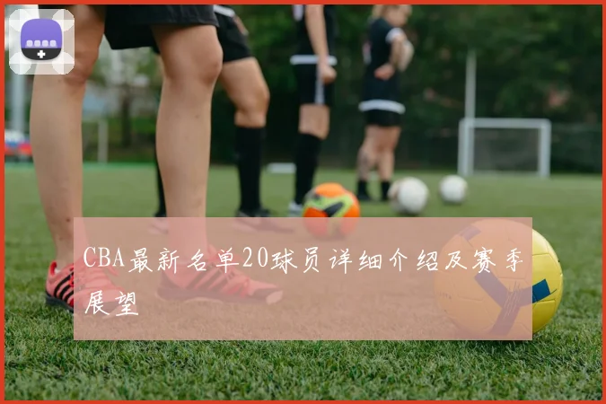 CBA最新名单20球员详细介绍及赛季展望