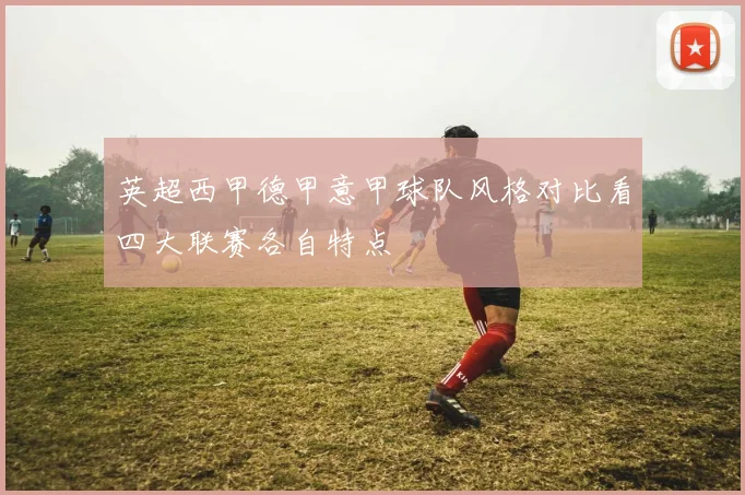 英超西甲德甲意甲球队风格对比看四大联赛各自特点